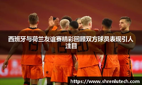 西班牙与荷兰友谊赛精彩回顾双方球员表现引人注目